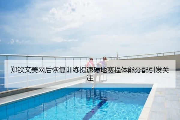 郑钦文美网后恢复训练提速硬地赛程体能分配引发关注