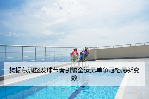 樊振东调整发球节奏引爆全运男单争冠格局新变数