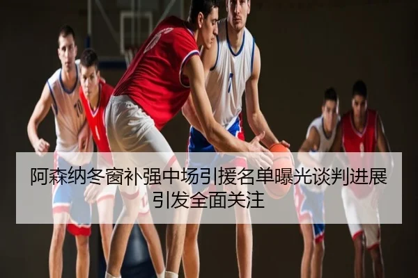 阿森纳冬窗补强中场引援名单曝光谈判进展引发全面关注